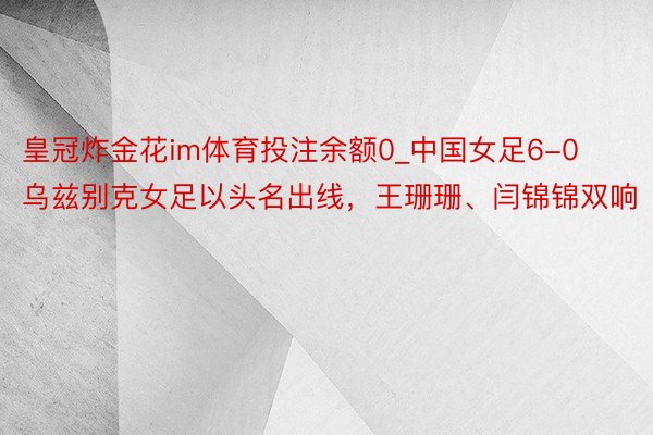皇冠炸金花im体育投注余额0_中国女足6-0乌兹别克女足以头名出线，王珊珊、闫锦锦双响