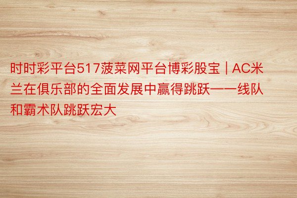 时时彩平台517菠菜网平台博彩股宝 | AC米兰在俱乐部的全面发展中赢得跳跃—一线队和霸术队跳跃宏大