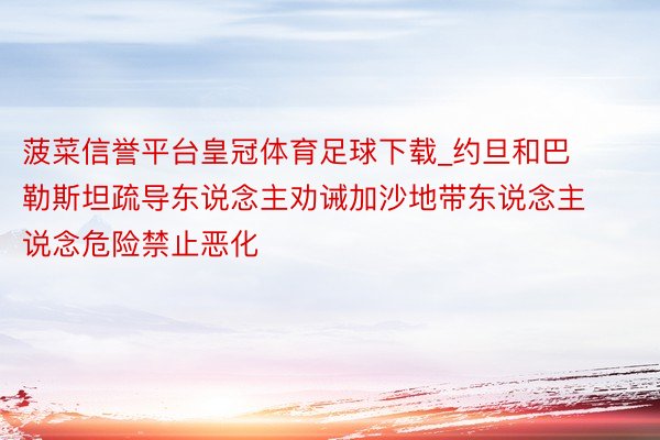 菠菜信誉平台皇冠体育足球下载_约旦和巴勒斯坦疏导东说念主劝诫加沙地带东说念主说念危险禁止恶化